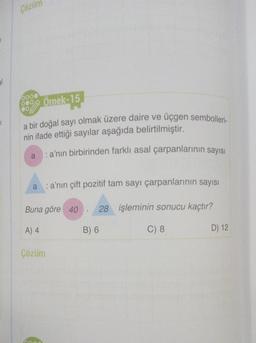 al
1
Çözün
00% Örnek-15
a bir doğal sayı olmak üzere daire ve üçgen sembolleri-
nin ifade ettiği sayılar aşağıda belirtilmiştir.
:a'nın birbirinden farklı asal çarpanlarının sayısı
a
: a'nın çift pozitif tam sayı çarpanlarının sayısı
Buna göre 40 28 işleminin sonucu kaçtır?
A) 4
C) 8
Çözüm
B) 6
D) 12