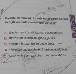 Algar.
Protista alemine ait, klorofil bulunduran canlılar
ile ilgili verilenlerden hangisi yanlıştır?
A) Bazıları tek hücreli, bazıları çok hücrelidir.
B) Klorofilleri, kloroplast içinde yer alır.
Tamamı fotosentez ile besin üretir.
D) Kamçıları sayesinde aktif hareket edebilirler.
E) Tamamı fagositozla dışardan besin alabilir.
Vo
APOLEMI