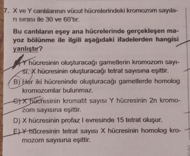 7. X ve Y canlılarının vücut hücrelerindeki kromozom sayıla-
ri sırası ile 30 ve 60'tır.
Bu canlıların eşey ana hücrelerinde gerçekleşen ma-
yoz bölünme ile ilgili aşağıdaki ifadelerden hangisi
yanlıştır?
hücresinin oluşturacağı gametlerin kromozom sayı-
S