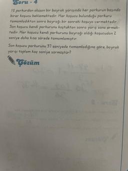 Soru-4
10 parkurdan oluşan bir bayrak yarışında her parkurun başında
birer koşucu beklemektedir. Her koşucu bulunduğu parkuru
tamamladıktan sonra bayrağı bir sonraki koşuya vermektedir.
Son koşucu kendi parkurunu koştuktan sonra yarış sona ermek-
tedir. Her koşucu kendi parkurunu bayrağı aldığı koşucudan 2
saniye daha kısa sürede tamamlamıştır.
Son koşucu parkurunu 37 saniyede tamamladığına göre, bayrak
yarışı toplam kaç saniye sürmüştür?
Çözüm