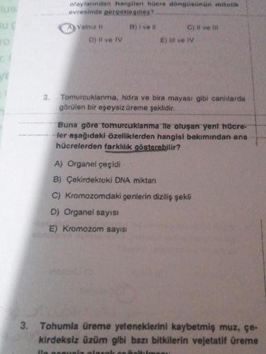 lus
Bug
olaylarından hangileri hücre döngüsünün mitotik
evresinde gerçekleşmez?
B) I ve il
A) Yalnız li
D) Il ve IV
C) II ve Ill
E) Il ve IV
Tomurcuklanma, hidra ve bira mayası gibi canlılarda
görülen bir eşeysiz üreme şeklidir.
Buna göre tomurcuklanma ile