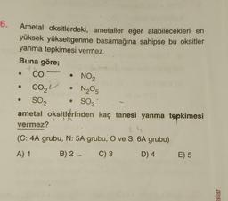 6.
Ametal oksitlerdeki, ametaller eğer alabilecekleri en
yüksek yükseltgenme basamağına sahipse bu oksitler
yanma tepkimesi vermez.
Buna göre;
+4
CO
CO₂
SO₂
• NO₂
N₂O5
• SO3
ametal oksitlerinden kaç tanesi yanma tepkimesi
vermez?
24
(C: 4A grubu, N: 5A grubu, O ve S: 6A grubu)
A) 1
B) 2 →
C) 3
D) 4
E) 5
alar