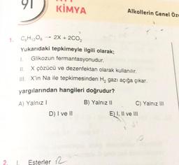 1.
91
KİMYA
C6H12O6
2X + 2C0₂
Yukarıdaki tepkimeyle ilgili olarak;
Glikozun fermantasyonudur.
1.
II. X çözücü ve dezenfektan olarak kullanılır.
III. X'in Na ile tepkimesinden H₂ gazı açığa çıkar.
yargılarından hangileri doğrudur?
A) Yalnız I
B) Yalnız il
D) I ve II
1. Esterler
Alkollerin Genel Öze
C) Yalnız III
E) I, II ve III