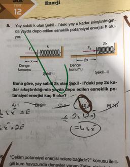 TEST
12
6
5. Yay sabiti k olan Şekil - I'deki yay x kadar sıkıştırıldığın-
da yayda depo edilen esneklik potansiyel enerjisi E olu-
yor.
F₁
TX-
Denge
konumu
A) 1
LXX=E
XIDE
Enerji
k
+ co
GV
CL4
F₂
Denge
konumu
- 2x -
Şekil -1
Şekil - II
Buna göre, yay sabiti 2k olan Şekil - Il'deki yay 2x ka-
dar sıkıştırıldığında yayda depo edilen esneklik po-
tansiyel enerjisi kaç E olur?
B2
+000000
2k
D) 8
jorton
4-2₂ (2x)
(=4&x
EL 10
"Çekim potansiyel enerjisi nelere bağlıdır?" konusu ile il-
gili kum havuzunda deneyler yapan Zafer nini