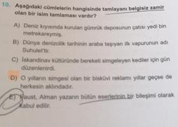 10. Aşağıdaki cümlelerin hangisinde tamlayanı belgisiz zamir
olan bir isim tamlaması vardır?
A) Deniz kıyısında kurulan gümrük deposunun çatısı yedi bin
metrekareymiş.
B) Dünya denizcilik tarihinin araba taşıyan ilk vapurunun adı
Suhulet'tir.
C) Iskandinav kültüründe bereketi simgeleyen kediler için gün
düzenlenirdi.
D) O yılların simgesi olan bir bisküvi reklamı yıllar geçse de
herkesin aklındadır.
E) Faust, Alman yazarın bütün eserlerinin bir bileşimi olarak
Kabul edilir.