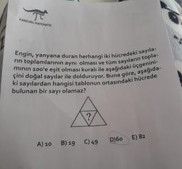 KANGURU MATEMATİK
Engin, yanyana duran herhangi iki hücredeki sayıla-
rin toplamlarının aynı olması ve tüm sayıların topla-
mının 100'e eşit olması kuralı ile aşağıdaki üçgenini-
ki sayılardan hangisi tablonun ortasındaki hücrede
çini doğal sayılar ile dolduruyor. Buna göre, aşağıda-
bulunan bir sayı olamaz?
A) 10 B) 19 C) 49
D)60
E) 82