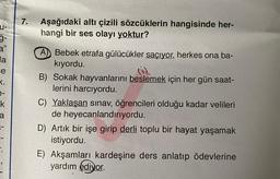 U-
3"
la
e
K.
e-
k
a
1-
7. Aşağıdaki altı çizili sözcüklerin hangisinde her-
hangi bir ses olayı yoktur?
A) Bebek etrafa gülücükler saçıyor, herkes ona ba-
kıyordu.
B) Sokak hayvanlarını beslemek için her gün saat-
lerini harcıyordu.
C) Yaklaşan sınav, öğrencileri olduğu kadar velileri
de heyecanlandırıyordu.
D) Artık bir işe girip derli toplu bir hayat yaşamak
istiyordu.
E) Akşamları kardeşine ders anlatıp ödevlerine
yardım ediyor.