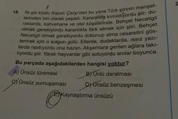 P
İlk şiir kitabı Kapalı Çarşı'dan bu yana Türk şiirinin manşet-
lerinden biri olarak yaşadı. Karanlıkta kımıldıyordu şiir; du-
raklarda, kahvehane ve otel köşelerinde. Behçet Necatigil
olmak gerekiyordu karanlıkta fark etmek için şiiri. Behçet
Necatigil olmak gerekiyordu dokunup alma cesaretini gös-
termek için o solgun gülü. Ellerde, dudaklarda, ıssız yazı-
larda rastlıyordu ona bazen. Akşamlara gerilen ağlara takı-
lıyordu şiir. Yaralı hayvanlar gibi soluyordu anılar boyunca.
Bu parçada aşağıdakilerden hangisi yoktur?
A) Ünsüz türemesi
B) Unlü daralması
D) Ünsüz benzeşmesi
18.
Ünsüz yumuşaması
E)Kaynaştırma ünsüzü
2