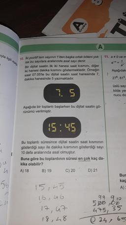 yla ilgili aşağı
U
n
56
1
24
A
10. Iki pozitif tam sayının 1'den başka ortak böleni yok
ise bu sayılara aralarında asal sayı denir.
Bir dijital saatin ilk iki hanesi saat kısmını, diğer
iki hanesi dakika kısmını göstermektedir. Örneğin
saat 07.05'te bu dijital saatin saat hanesinde 7,
dakika hanesinde 5 yazmaktadır.
Aşağıda bir toplantı başlarken bu dijital saatin gö-
rünümü verilmiştir.
Grubu
15:45
Bu toplantı süresince dijital saatin saat kısmının
gösterdiği sayı ile dakika kısmının gösterdiği sayı
10 defa aralarında asal olmuştur.
B) 19
Buna göre bu toplantının süresi en çok kaç da-
kika olabilir?
A) 18
15,45
16,46
17,
C) 20
47
18,48
11. a 0 ve m
a = 1
D) 21
1
an'
Aşağıdak
276, 815,
üslü say
kilde yer
nucu do
Bur
kaç
A)
99 910
500,00
475, 35
Q241 6.5