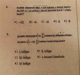 2.
3.
Analitik düzlemde M(m + 2,5) noktası y ekseni üzerin-
de, N(7, 6-n) noktası x ekseni üzerinde ise m -n farkı
kaçtır?
A) -12
B) -8
+-
Analitik düzlemde K 3x, noktası IV. bölgede olduğu-
K(3x, ½)
na göre, L
A) 1. bölge
», L(x - 2y, ) ₁ noktası hangi bölgededir?
C) -4 D) 4 E) 8
PRENATAL
c) III. bölge
1
KAUNASS
E) IV. bölge
GIRLIA
B) II. bölge
D) x ekseni üzerinde