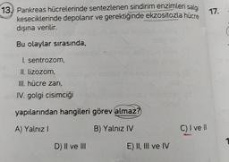 13. Pankreas hücrelerinde sentezlenen sindirim enzimleri salgı
keseciklerinde depolanır ve gerektiğinde ekzositozla hücre
dışına verilir.
Bu olaylar sırasında,
I. sentrozom,
II. lizozom,
III. hücre zarı,
IV. golgi cisimciği
yapılarından hangileri görev almaz?
A) Yalnız I
B) Yalnız IV
D) II ve III
E) II, III ve IV
C) I ve II
17.