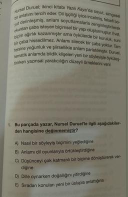 yut
Nursel Duruel; ikinci kitabı Yazılı Kaya'da soyut, simgesel
bir anlatımı tercih eder. Dil işçiliği iyice incelmiş, felsefi bo-
okurdan çaba isteyen biçimsel bir yapı oluşturmuştur. Evet,
t derinleşmiş, anlam soyutlamalarla zenginleştirilerek
biçim ağırlık kazanmıştır ama öykülerde bir kuruluk, suni
bir çaba hissedilmez. Anlamı silecek bir çaba yoktur. Tam
tersine yoğunluk ve şiirsellikle anlam parlatılmıştır. Duruel,
tematik anlamda bildik klişeleri yeni bir söyleyişle öyküleş-
tirirken yazınsal yaratıcılığın düzeyli örneklerini verir.
qua
1. Bu parçada yazar, Nursel Duruel'le ilgili aşağıdakiler-
den hangisine değinmemiştir?
A) Nasıl bir söyleyiş biçimini yeğlediğine
B) Anlamı dil oyunlarıyla örtükleştirdiğine
C) Düşünceyi çok katmanlı bir biçime dönüştürerek ver-
diğine
D) Dille oynarken doğallığını yitirdiğine
E) Sıradan konuları yeni bir üslupla anlattığına