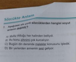Sözcükte Anlam
7. Aşağıdaki altı çizili sözcüklerden hangisi soyut
anlamlı değildir?
A) Mutlu olduğu her halinden belliydi.
B) Bu konu zihnimi çok kurcalıyor.
C) Bugün din dersinde melekler konusunu işledik.
D) Bir yerlerden annemin sesi geliyor.
