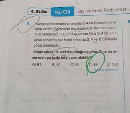 4. Bölüm
to
6.
Test 03 Sayı ve Kesir Problemleri -
Kanguru Matematik sınavında 3, 4 ve 5 puanlik onar
soru vardır. Öğrenciler boş bıraktıkları her soru için 1
puan almaktadır. Bu sınava katılan Mine 3, 4 ve 5 pu-
anlık soruların her birini sırasıyla 2, 4 ve 6 dakikada
çözebilmektedir.
Sınav süreşi 75 dakika olduğuna göre Mine bu si-
navdan en fazla kaç puan alabilir?
A) 81
B) 84
C) 88
D) 89
E) 120
(Ke Guru Matematik)
9