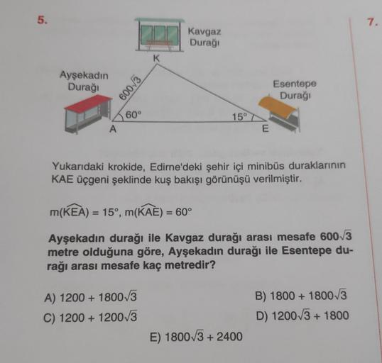 5.
Ayşekadın
Durağı
A
600-√3
60°
K
Kavgaz
Durağı
A) 1200 + 1800√3
C) 1200 + 1200√3
15°
E
Yukarıdaki krokide, Edirne'deki şehir içi minibüs duraklarının
KAE üçgeni şeklinde kuş bakışı görünüşü verilmiştir.
Esentepe
Durağı
m(KEA) = 15°, m(KAE) = 60°
Ayşekadı