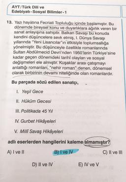 AYT/Türk Dili ve
Edebiyatı - Sosyal Bilimler - 1
13. Yazı hayatına Fecriati Topluluğu içinde başlamıştır. Bu
dönemde bireysel konu ve duyarlıklara ağırlık veren bir
sanat anlayışına sahiptir. Balkan Savaşı bu konuda
kendini düşüncelere sevk etmiş, I. Dünya Savaşı
yıllarında "Yeni Lisancılar"ın etkisiyle toplumsallığa
yönelmiştir. Bu düşünceyle özellikle romanlarında
Sultan Abdülmecid Devri'nden 1950'lerin Türkiye'sine
kadar geçen dönemdeki tarihî olayları ve sosyal
değişmeleri ele almıştır. Kuşaklar arası çatışmayı
anlattığı romanları, "nehir roman" denen, dönemsel
olarak birbirinin devamı niteliğinde olan romanlardır.
Bu parçada sözü edilen sanatçı,
1. Yeşil Gece
II. Hüküm Gecesi
III. Politikada 45 Yıl
IV. Gurbet Hikâyeleri
V. Millî Savaş Hikâyeleri
adlı eserlerden hangilerini kaleme almamıştır?
A) I ve II
B) I ve IV
D) II ve IV
E) IV ve V
C) II ve III