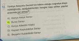 13. Türkiye Selçuklu Devleti'nin hâkim olduğu coğrafya düşü-
nüldüğünde, aşağıdakilerden hangisi inşa edilen yapılar
arasında yer almaz?
A) Alanya Alaiye Sarayı
B) Bursa Sarayı
C) Konya Alâeddin Köşkü
D) Kayseri Keykubâdiye Sarayı
E) Beyşehir Kubâdâbâd Sarayı