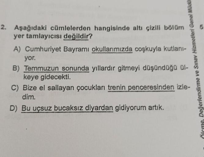 2. Aşağıdaki cümlelerden hangisinde altı çizili bölüm
yer tamlayıcısı değildir?
A) Cumhuriyet Bayramı okullarımızda coşkuyla kutlanı-
Örme, Değerlendirme ve Sınav Hizmetleri Genel Mü
yor.
B) Temmuzun sonunda yıllardır gitmeyi düşündüğü ül-
keye gidecekti.
