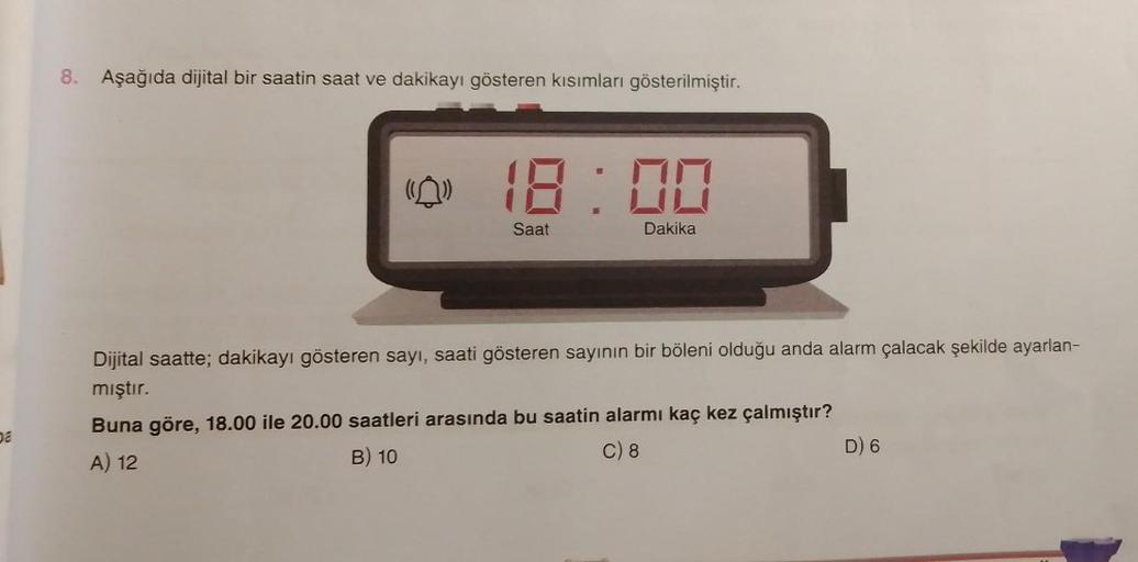 8. Aşağıda dijital bir saatin saat ve dakikayı gösteren kısımları gösterilmiştir.
(0) 18:00
Saat
Dakika
Dijital saatte; dakikayı gösteren sayı, saati gösteren sayının bir böleni olduğu anda alarm çalacak şekilde ayarlan-
mıştır.
Buna göre, 18.00 ile 20.00