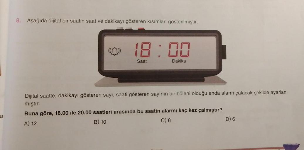 8. Aşağıda dijital bir saatin saat ve dakikayı gösteren kısımları gösterilmiştir.
(0) 18:00
Saat
Dakika
Dijital saatte; dakikayı gösteren sayı, saati gösteren sayının bir böleni olduğu anda alarm çalacak şekilde ayarlan-
mıştır.
Buna göre, 18.00 ile 20.00 