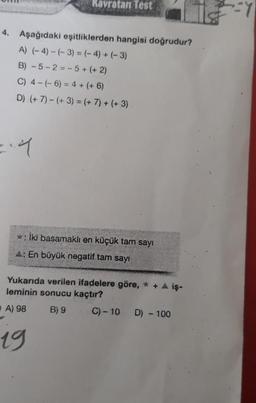 4. Aşağıdaki eşitliklerden hangisi doğrudur?
A) (-4)-(-3) = (-4) + (-3)
B) -5-2-5+ (+2)
C) 4-(-6) = 4 + (+6)
D) (+7)-(+3) = (+ 7) + (+3)
=.4
Kavratan Test
*: İki basamaklı en küçük tam sayı
A: En büyük negatif tam sayı
Yukarıda verilen ifadelere göre, * + ▲ iş-
leminin sonucu kaçtır?
A) 98
B) 9
C) -10 D) - 100
19