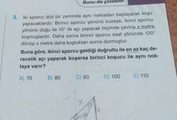 Bunu da çözebilir
3. İki sporcu düz bir zeminde aynı noktadan başlayarak koşu
yapacaklardır. Birinci sporcu yönünü kuzeye, ikinci sporcu
yönünü doğu ile 10° lik açı yapacak biçimde çevirip x metre
koşmuşlardır. Daha sonra birinci sporcu saat yönünde 120°
dönüp x metre daha koştuktan sonra durmuştur.
Buna göre, ikinci sporcu geldiği doğrultu ile en az kaç de-
recelik açı yaparak koşarsa birinci koşucu ile aynı nok-
taya varır?
A) 70 B) 80
C) 90
X
P120
(
D) 100
E) 110