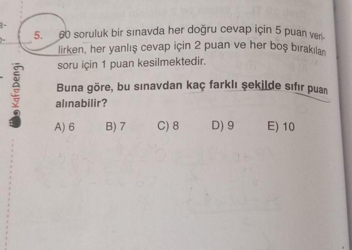 Kafadengi
5.
60 soruluk bir sınavda her doğru cevap için 5 puan veri-
lirken, her yanlış cevap için 2 puan ve her boş bırakılan
soru için 1 puan kesilmektedir.
Buna göre, bu sınavdan kaç farklı şekilde sıfır puan
alınabilir?
A) 6
B) 7
C) 8 D) 9 E) 10