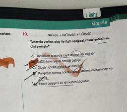 rarlanı-
10.
7. ÜNİTE
Karışımlar
NaCl (k)→ Na (suda) + Cl (suda)
Yukarıda verilen olay ile ilgili aşağıdaki ifadelerden han-
gisi yanlıştır?
A) Tanecikler arasında zayıf etkileşimler etkindir.
NaCl'nin kimyasal özelliği değişir.
Oluşan çözelti elektrik akımını iletir.
Karışımın donma noktası suyun donma noktasından kü-
çüktür.
Enerji değişimi 40 kj/molden küçüktür.