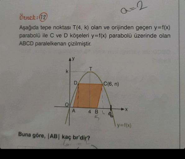 Örnek: (12)
a=2
Aşağıda tepe noktası T(4, k) olan ve orijinden geçen y=f(x)
parabolü ile C ve D köşeleri y=f(x) parabolü üzerinde olan
ABCD paralelkenarı çizilmiştir.
AY
O
A
T
C(6, n)
4 BL
5
Buna göre, |AB| kaç br'dir?
6
X
y=f(x)