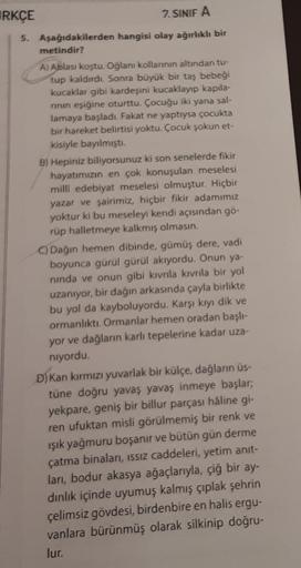 RKÇE
7. SINIF A
5. Aşağıdakilerden hangisi olay ağırlıklı bir
metindir?
A) Ablası koştu. Oğlanı kollarının altından tu-
tup kaldırdı. Sonra büyük bir taş bebeği
kucaklar gibi kardeşini kucaklayıp kapıla-
rının eşiğine oturttu. Çocuğu iki yana sal-
lamaya b