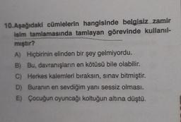 10.Aşağıdaki cümlelerin hangisinde belgisiz zamir
isim tamlamasında tamlayan görevinde kullanıl-
mıştır?
A) Hiçbirinin elinden bir şey gelmiyordu.
B) Bu, davranışların en kötüsü bile olabilir.
C) Herkes kalemleri bıraksın, sınav bitmiştir.
D) Buranın en sevdiğim yanı sessiz olması.
E) Çocuğun oyuncağı koltuğun altına düştü.