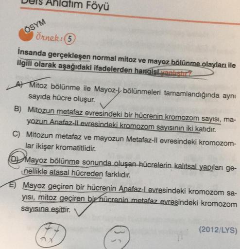 ÖSYM
Anlatım Föyü
Örnek: (5)
İnsanda gerçekleşen normal mitoz ve mayoz bölünme olayları ile
ilgili olarak aşağıdaki ifadelerden hangisi yankstic
A) Mitoz bölünme ile Mayoz-bölünmeleri tamamlandığında aynı
sayıda hücre oluşur.
B) Mitozun metafaz evresindeki