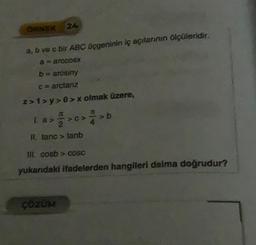 ORNEK
24
a, b ve c bir ABC üçgeninin iç açılarının ölçüleridir.
a = arceds.
b = arcsiny
c = arctanz
z>1>y>0>x olmak üzere,
La > > c> > b
II. tanc> tanb
III. cosb> cOSC
yukarıdaki ifadelerden hangileri daima doğrudur?
ÇÖZÜM