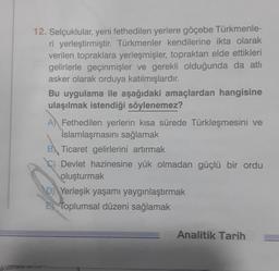 ekvim
12. Selçuklular, yeni fethedilen yerlere göçebe Türkmenle-
ri yerleştirmiştir. Türkmenler kendilerine ikta olarak
verilen topraklara yerleşmişler, topraktan elde ettikleri
gelirlerle geçinmişler ve gerekli olduğunda da atli
asker olarak orduya katılmışlardır.
Bu uygulama ile aşağıdaki amaçlardan hangisine
ulaşılmak istendiği söylenemez?
A Fethedilen yerlerin kısa sürede Türkleşmesini ve
İslamlaşmasını sağlamak
B Ticaret gelirlerini artırmak
Devlet hazinesine yük olmadan güçlü bir ordu
oluşturmak
D) Yerleşik yaşamı yaygınlaştırmak
E Toplumsal düzeni sağlamak
Analitik Tarih