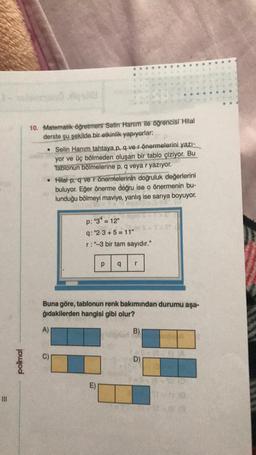 E
polimal
10. Matematik öğretmeni Selin Hanım ile öğrencisi Hilal
derste şu şekilde bir etkinlik yapıyorlar:
• Selin Hanım tahtaya p, q ve r önermelerini yazı-
yor ve üç bölmeden oluşan bir tablo çiziyor. Bu
tablonun bölmelerine p, q veya r yazıyor.
• Hilal p, q ve r önermelerinin doğruluk değerlerini
buluyor. Eğer önerme doğru ise o önermenin bu-
lunduğu bölmeyi maviye, yanlış ise sarıya boyuyor.
p: "34 = 12"
q: "2.3+5=11"
r:"-3 bir tam sayıdır."
A)
Buna göre, tablonun renk bakımından durumu aşa-
ğıdakilerden hangisi gibi olur?
p q r
E)
B)
D)
v 10