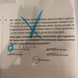 OPRAK
ayıncılık
3
Bir metalin amfoter özellik gösterip göstermediğini anlamak
için derişik NaOH çözeltisi ile metal arasındaki etkileşimi göz-
lemlemek işe yarar uygulamalardan biridir. NaOH çözeltisi ile
Debimetal karıştırıldığında gaz kabarcıklarının çıktığı gözlemleni-
ayor ise metalin amfoter özellik gösterdiği söylenebilir.
MONE
Ant
8.
nsboBuna göre, yukarıda belirtilen çalışmadaki gibi uygulama-
ları temel alan ve maddelerin tanınmasıyla ilgilenen kimya
disiplini aşağıdakilerden hangisidir?
beeinco
A) Anorganik kimya
C) Biyokimya
B) Organik kimya
D) Polimer kimyası
E) Fizikokimya