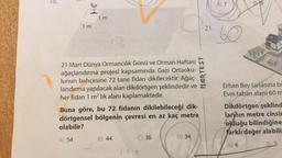 1 m
1 m
12
21 Mart Dünya Ormancılık Günü ve Orman Haftası
ağaçlandırma projesi kapsamında Gazi Ortaoku-
lunun bahçesine 72 tane fidan dikilecektir. Ağaç-
landırma yapılacak alan dikdörtgen şeklindedir ve
her fidan 1 m² lik alanı kaplamaktadır.
A) 54
Buna göre, bu 72 fidanın dikilebileceği dik-
dörtgensel bölgenin çevresi en az kaç metre
olabilir?
B) 44
C) 36
22
D) 34
21.
NORTEST
A) 7
60
Erhan Bey tarlasına bi
Evin taban alanı 60 m
Dikdörtgen şeklind
larının metre cinsin
olduğu bilindiğine
farklı değer alabili
A) 6
BLS