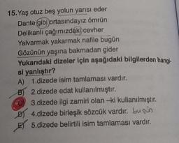 15. Yaş otuz beş yolun yarısı eder
Dante gibi ortasındayız ömrün
Delikanlı çağımızdaki cevher
Yalvarmak yakarmak nafile bugün
Gözünün yaşına bakmadan gider
Yukarıdaki dizeler için aşağıdaki bilgilerden hangi-
si yanlıştır?
A) 1.dizede isim tamlaması vardır.
2.dizede edat kullanılmıştır.
B)
3.dizede ilgi zamiri olan -ki kullanılmıştır.
D) 4.dizede birleşik sözcük vardır. bus
ET 5.dizede belirtili isim tamlaması vardır.