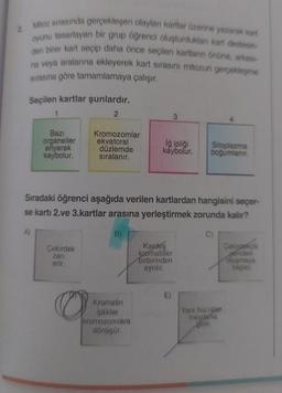 Mitoz sırasında gerçekleşen olayları kartlar üzerine yazarak kart
oyunu tasarlayan bir grup öğrenci oluşturduklan kart destesin-
den birer kart seçip daha önce seçilen kartların önüne, arkası-
na veya aralarına ekleyerek kart sırasını mitozun gerçekleşme
sırasına göre tamamlamaya çalışır.
Seçilen kartlar şunlardır.
2
A)
Bazı
organeller
eriyerek
kaybolur.
Kromozomlar
ekvatoral
düzlemde
sıralanır.
Çekirdek
zari
erir.
3
Sıradaki öğrenci aşağıda verilen kartlardan hangisini seçer-
se kartı 2.ve 3.kartlar arasına yerleştirmek zorunda kalır?
B)
C)
Kromatin
iplikler
kromozomlara
dönüşür.
Iğ ipliği
kaybolur.
Sitoplazma
boğumlanır.
Kardeş
kromatitler
birbirinden
aynılır.
Yeni hücreler
meydana
gelir
Çekirdekçik
yeniden
oluşmaya
başlar.