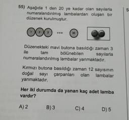 55) Aşağıda 1 den 20 ye kadar olan sayılarla
numaralandırılmış lambalardan oluşan bir
düzenek kurulmuştur.
OOG
DO
Düzenekteki mavi butona basıldığı zaman 3
sayılarla
ile
20
tam
bölünebilen
numaralandırılmış lambalar yanmaktadır.
Kırmızı butona basıldığı zaman 12 sayısının
doğal sayı çarpanları olan lambalar
yanmaktadır.
Her iki durumda da yanan kaç adet lamba
vardır?
A) 2
B) 3
C) 4
D) 5
5