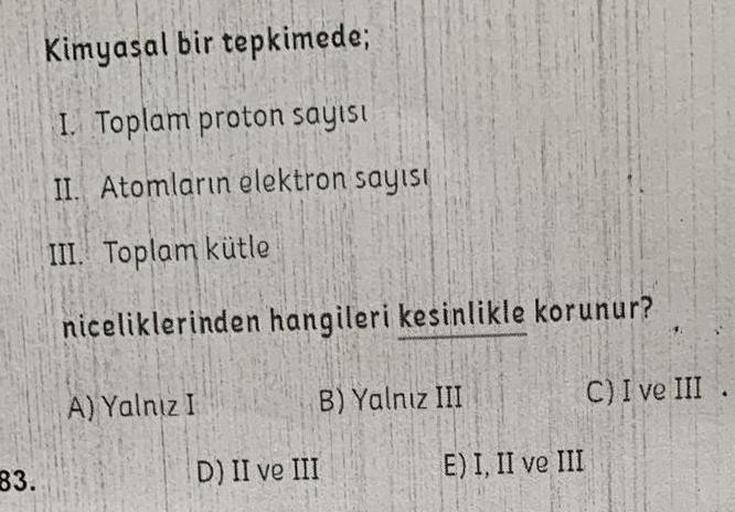 83.
Kimyasal bir tepkimede;
I. Toplam proton sayısı
II. Atomların elektron sayısı
III. Toplam kütle
niceliklerinden hangileri kesinlikle korunur?
C) I ve III
A) Yalnız I
D) II ve III
B) Yalnız III
E) I, II ve III