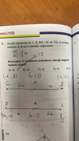 ANALİTİĞİ
9. Analitik düzlemde A(-1, 3), B(4, -2) ve C(x, y) noktaları
veriliyor. A, B ve C noktaları doğrusaldır.
|AC| 2
——
|BC| 3
A) 16
(-6,8)
C
GEOMETRI
Buna göre, C noktasının ordinatının alacağı değerler
toplamı kaçtır?
B) 15
R
t
1(24₁, -2)
10.
tür.
2.a
1
(-1,3)
124
C) 14
A
(-1,0)
D) 13
.(-1,3)
24
Dr Just C
S. 2k
2¢
A,
3L B
(4,-2)
E) 12
43
074
MO
13
(4₁,-2)
11.
A
ta
B
A