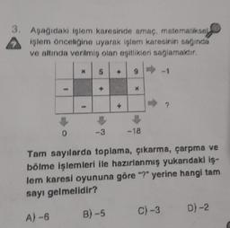 3. Aşağıdaki işlem karesinde amaç, matematiksel
işlem önceliğine uyarak işlem karesinin sağında
ve altında verilmiş olan eşitlikleri sağlamaktır.
0
* 5
-3
+
B) -5
9
X
-18
Tam sayılarda toplama, çıkarma, çarpma ve
bölme işlemleri ile hazırlanmış yukarıdaki iş-
lem karesi oyununa göre "?" yerine hangi tam
sayı gelmelidir?
A) -6
?
C) -3
D)-2