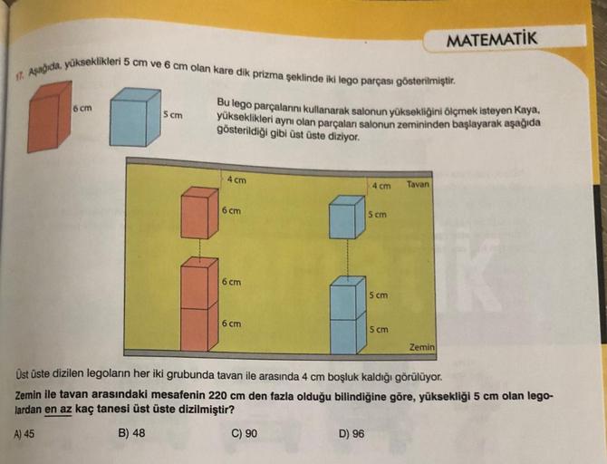 17. Aşağıda, yükseklikleri 5 cm ve 6 cm olan kare dik prizma şeklinde iki lego parçası gösterilmiştir.
6 cm
5 cm
Bu lego parçalarını kullanarak salonun yüksekliğini ölçmek isteyen Kaya,
yükseklikleri aynı olan parçaları salonun zemininden başlayarak aşağıd