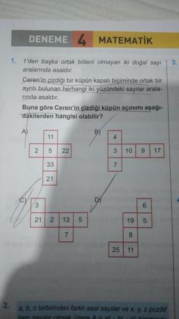 2.
1.
DENEME 4 MATEMATİK
1'den başka ortak böleni olmayan iki doğal sayı
aralarında asaldır.
Ceren'in çizdiği bir küpün kapalı biçiminde ortak bir
ayrıtı bulunan herhangi iki yüzündeki sayılar arala-
rında asaldır.
Buna göre Ceren'in çizdiği küpün açınımı aşağı-
dakilerden hangisi olabilir?
A)
11
2 5
33
21
22
3
21 2 13 5
7
B)
D
4
3
7
10 9
6
19 5
8
25 11
17
a, b, c birbirinden farklı asal sayılar ve x, y, z pozitif
tam savılar olmak üzere A = ax hv & hiciminds
3.