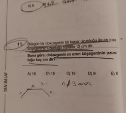 TAN BALAT
A) 6
B)4/2
11. Düzgün bir dokuzgenin bir kenar uzunluğu ile en kısa
köşeğeninin uzunluğu toplamı 12 cm dir.
A) 18
S
Buna göre, dokuzgenin en uzun köşegeninin uzun-
luğu kaç cm dir?
B) 15
C) 12
n 3 kerry
D) 9
E) 6