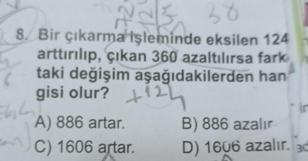 38
8. Bir çıkarma işleminde eksilen 124
arttırılıp, çıkan 360 azaltılırsa fark
taki değişim aşağıdakilerden han
gisi olur?
Elshan
an
A) 886 artar.
C) 1606 artar.
121
h
B) 886 azalır
D) 1606 azalır. ad