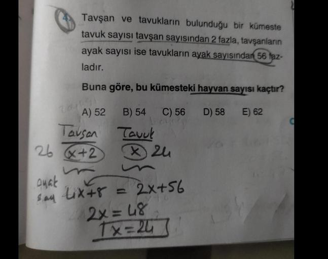 Tavşan ve tavukların bulunduğu bir kümeste
tavuk sayısı tavşan sayısından 2 fazla, tavşanların
ayak sayısı ise tavukların ayak sayısından 56 faz-
ladır.
Buna göre, bu kümesteki hayvan sayısı kaçtır?
E) 62
Qyak
say
A) 52
Tavsan
26 x+2
B) 54 C) 56
bays
Tavuk