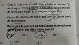 6. Özel bir kurs merkezindeki tüm şubelerde bulunan öğ-
renci sayısı birbirine eşit ve 25'ten azdır Kurs merkezin-
de kayıtlı olan toplam 8. sınıf öğrenci sayısı 60'tur.
Öğrenciler, dersliklerde her sırada üçer kişi olacak şekil-
de oturmaktadır.
Buna göre 8. sınıflara ait her şubede bulunabilecek
öğrenci sayısı kaç farklı değer alabilir?
(A) 4
B) 5
C) 6
m
Dro
2012
D) 7