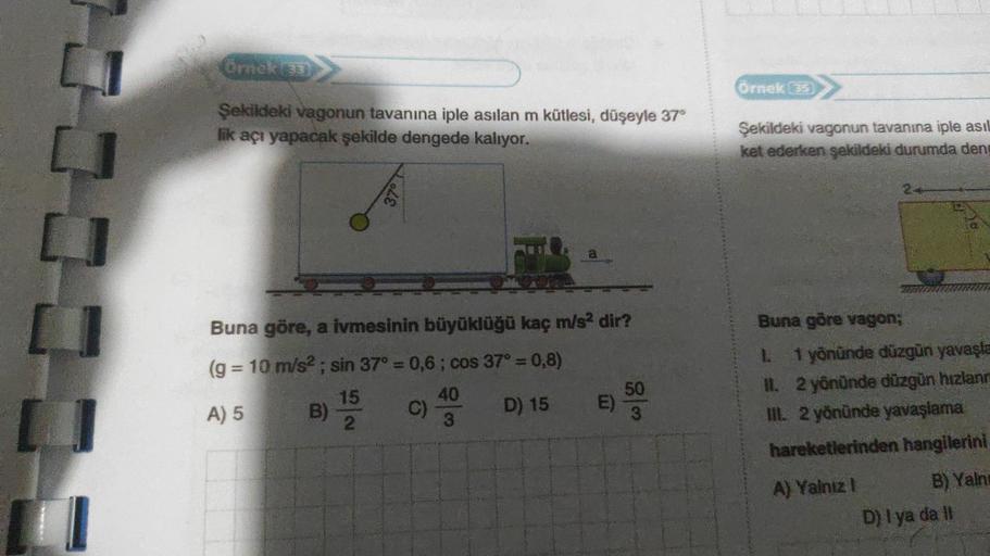 Örnek (33)
Şekildeki vagonun tavanına iple asılan m kütlesi, düşeyle 37°
lik açı yapacak şekilde dengede kalıyor.
37°
Buna göre, a ivmesinin büyüklüğü kaç m/s² dir?
(g = 10 m/s²; sin 37° = 0,6; cos 37° = 0,8)
15
A) 5
B) 2012
D) 15
C)
40
3
E) 500
Örnek (35)
